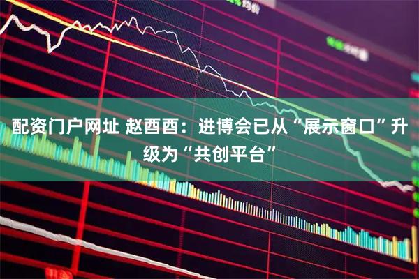 配资门户网址 赵酉酉:进博会已从“展示窗口”升级为“共创平台”
