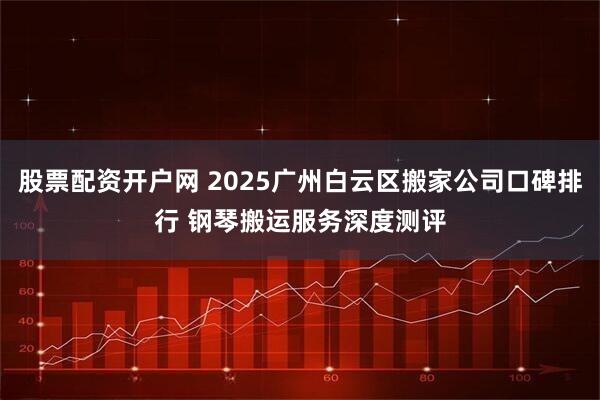 股票配资开户网 2025广州白云区搬家公司口碑排行 钢琴搬运服务深度测评