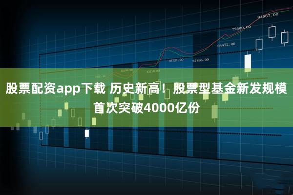 股票配资app下载 历史新高！股票型基金新发规模首次突破4000亿份