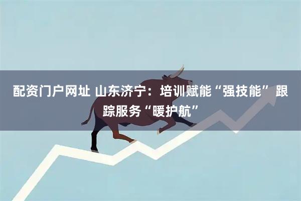 配资门户网址 山东济宁：培训赋能“强技能” 跟踪服务“暖护航”