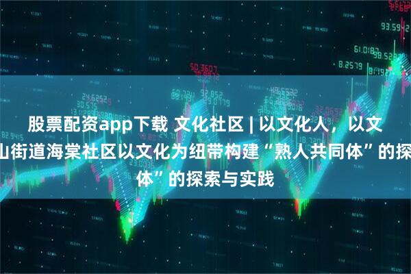 股票配资app下载 文化社区 | 以文化人，以文润治—嵩山街道海棠社区以文化为纽带构建“熟人共同体”的探索与实践