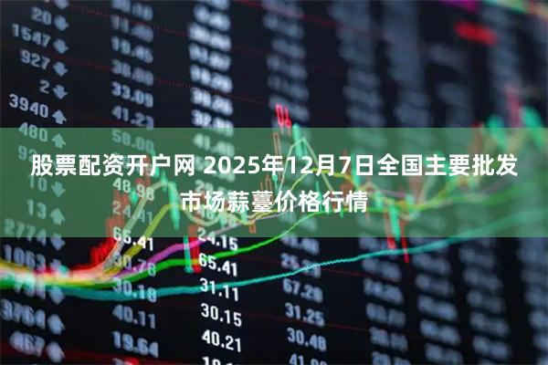股票配资开户网 2025年12月7日全国主要批发市场蒜薹价格行情