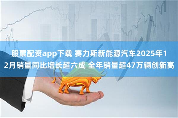 股票配资app下载 赛力斯新能源汽车2025年12月销量同比增长超六成 全年销量超47万辆创新高