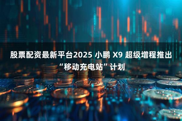 股票配资最新平台2025 小鹏 X9 超级增程推出“移动充电站”计划