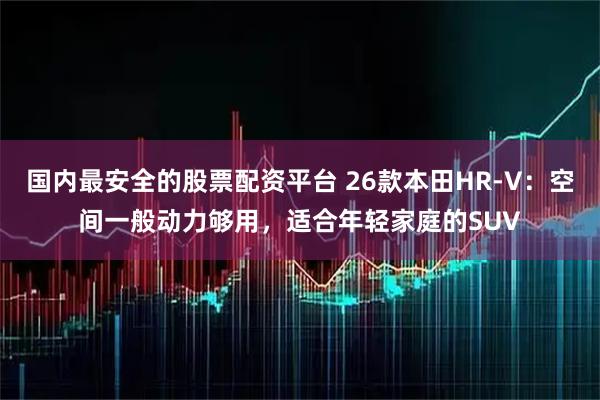 国内最安全的股票配资平台 26款本田HR-V：空间一般动力够用，适合年轻家庭的SUV