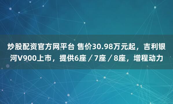 炒股配资官方网平台 售价30.98万元起，吉利银河V900上市，提供6座／7座／8座，增程动力
