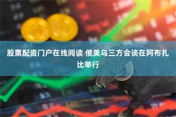 股票配资门户在线阅读 俄美乌三方会谈在阿布扎比举行