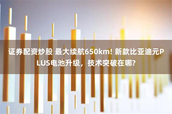 证券配资炒股 最大续航650km! 新款比亚迪元PLUS电池升级，技术突破在哪?