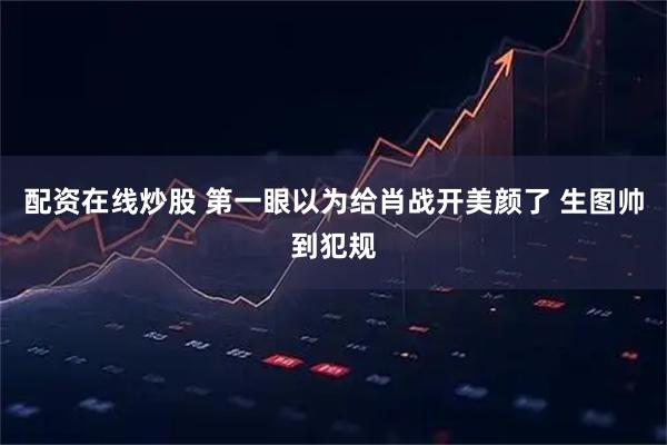 配资在线炒股 第一眼以为给肖战开美颜了 生图帅到犯规