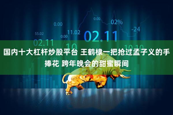 国内十大杠杆炒股平台 王鹤棣一把抢过孟子义的手捧花 跨年晚会的甜蜜瞬间