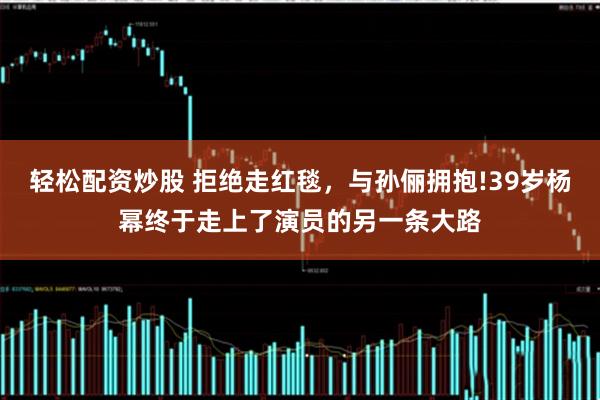 轻松配资炒股 拒绝走红毯，与孙俪拥抱!39岁杨幂终于走上了演员的另一条大路