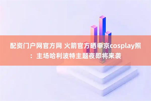 配资门户网官方网 火箭官方晒申京cosplay照：主场哈利波特主题夜即将来袭
