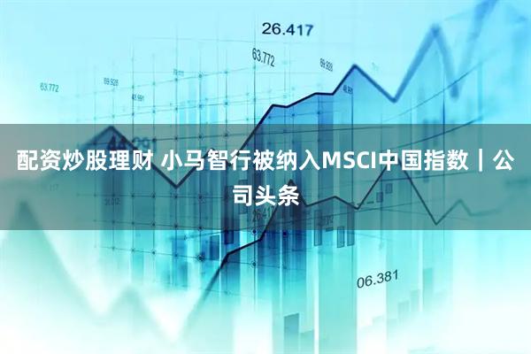 配资炒股理财 小马智行被纳入MSCI中国指数｜公司头条
