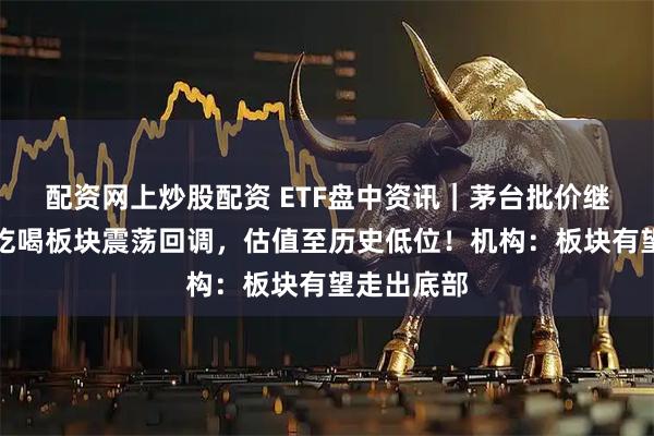 配资网上炒股配资 ETF盘中资讯｜茅台批价继续上涨！吃喝板块震荡回调，估值至历史低位！机构：板块有望走出底部