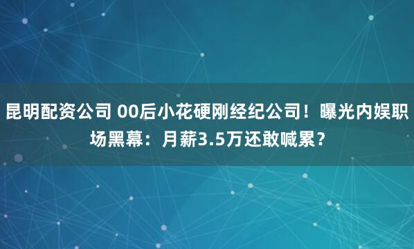 昆明配资公司 00后小花硬刚经纪公司！曝光内娱职场黑幕：月薪3.5万还敢喊累？