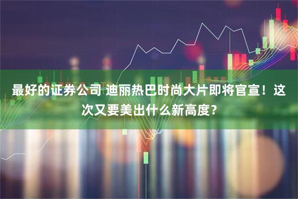 最好的证券公司 迪丽热巴时尚大片即将官宣！这次又要美出什么新高度？