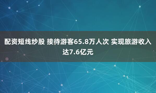 配资短线炒股 接待游客65.8万人次 实现旅游收入达7.6亿元