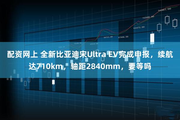 配资网上 全新比亚迪宋Ultra EV完成申报，续航达710km，轴距2840mm，要等吗
