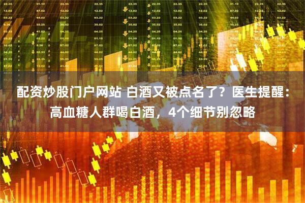 配资炒股门户网站 白酒又被点名了？医生提醒：高血糖人群喝白酒，4个细节别忽略