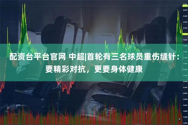 配资台平台官网 中超|首轮有三名球员重伤缝针：要精彩对抗，更要身体健康
