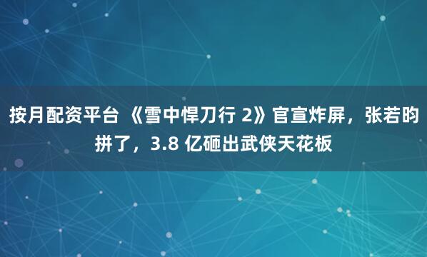 按月配资平台 《雪中悍刀行 2》官宣炸屏，张若昀拼了，3.8 亿砸出武侠天花板