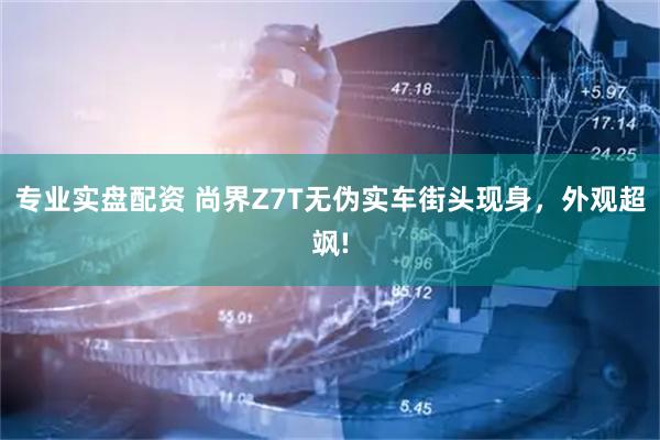 专业实盘配资 尚界Z7T无伪实车街头现身，外观超飒!