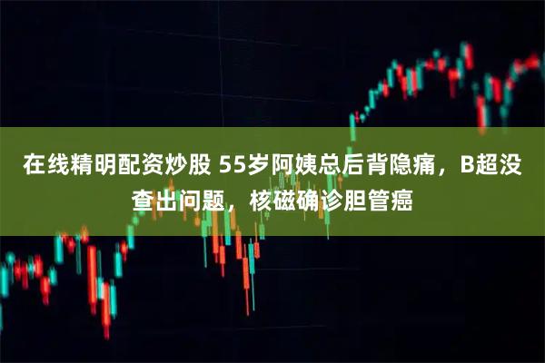 在线精明配资炒股 55岁阿姨总后背隐痛,B超没查出问题,核磁确诊胆管癌