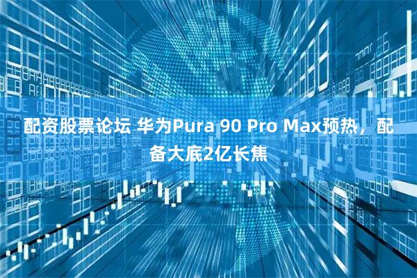 配资股票论坛 华为Pura 90 Pro Max预热，配备大底2亿长焦