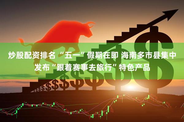 炒股配资排名 “五一”假期在即 海南多市县集中发布“跟着赛事去旅行”特色产品