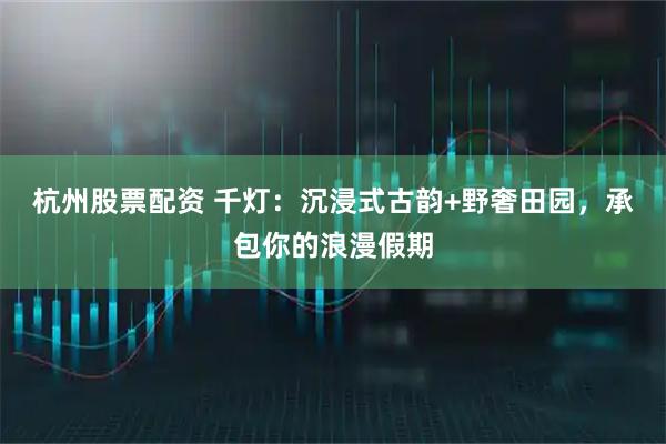 杭州股票配资 千灯：沉浸式古韵+野奢田园，承包你的浪漫假期