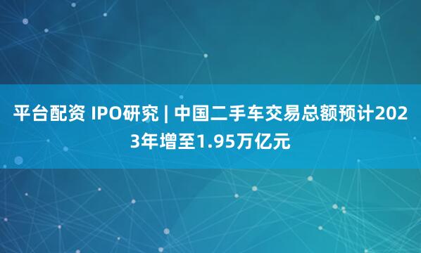 平台配资 IPO研究 | 中国二手车交易总额预计2023年增至1.95万亿元
