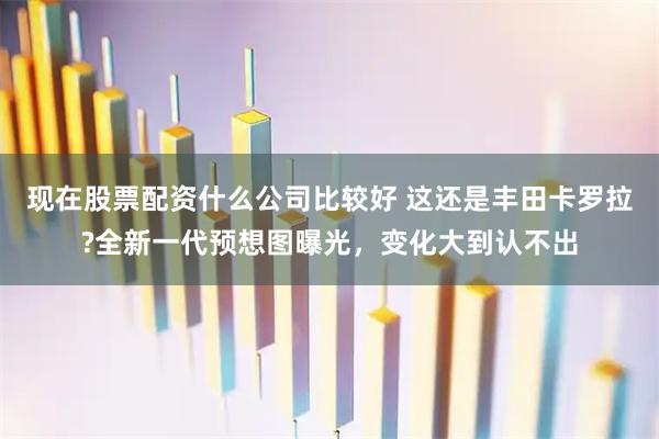 现在股票配资什么公司比较好 这还是丰田卡罗拉?全新一代预想图曝光，变化大到认不出