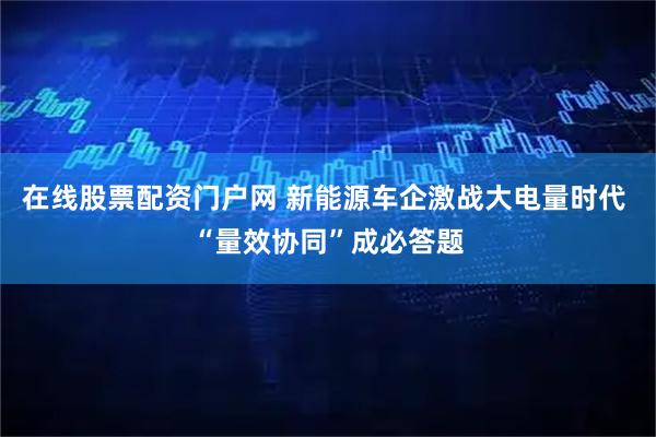 在线股票配资门户网 新能源车企激战大电量时代 “量效协同”成必答题