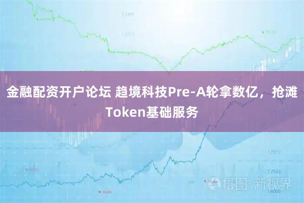 金融配资开户论坛 趋境科技Pre-A轮拿数亿，抢滩Token基础服务