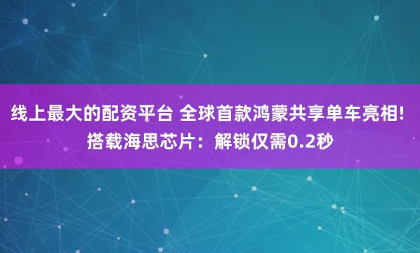 线上最大的配资平台 全球首款鸿蒙共享单车亮相! 搭载海思芯片：解锁仅需0.2秒