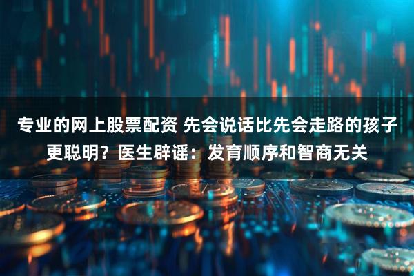 专业的网上股票配资 先会说话比先会走路的孩子更聪明？医生辟谣：发育顺序和智商无关