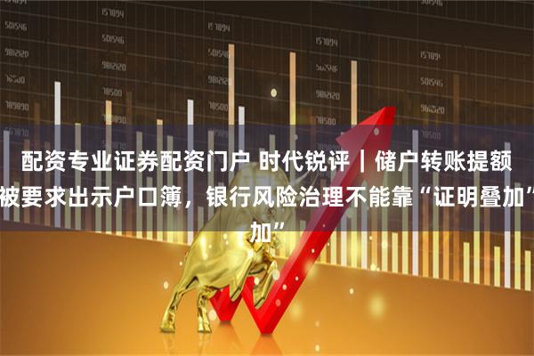 配资专业证券配资门户 时代锐评｜储户转账提额被要求出示户口簿，银行风险治理不能靠“证明叠加”
