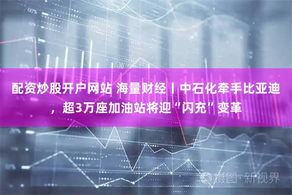 配资炒股开户网站 海量财经丨中石化牵手比亚迪，超3万座加油站将迎“闪充”变革