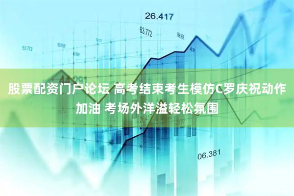 股票配资门户论坛 高考结束考生模仿C罗庆祝动作加油 考场外洋溢轻松氛围