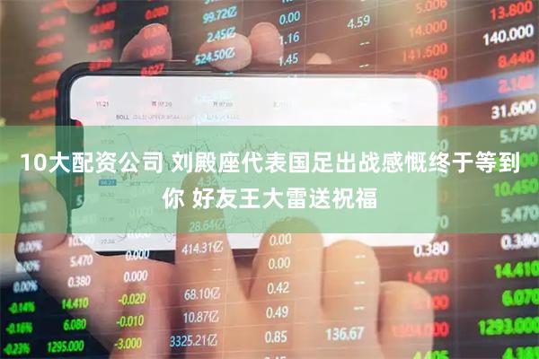 10大配资公司 刘殿座代表国足出战感慨终于等到你 好友王大雷送祝福