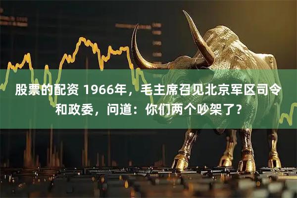 股票的配资 1966年，毛主席召见北京军区司令和政委，问道：你们两个吵架了？