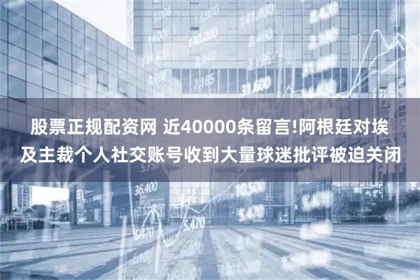 股票正规配资网 近40000条留言!阿根廷对埃及主裁个人社交账号收到大量球迷批评被迫关闭