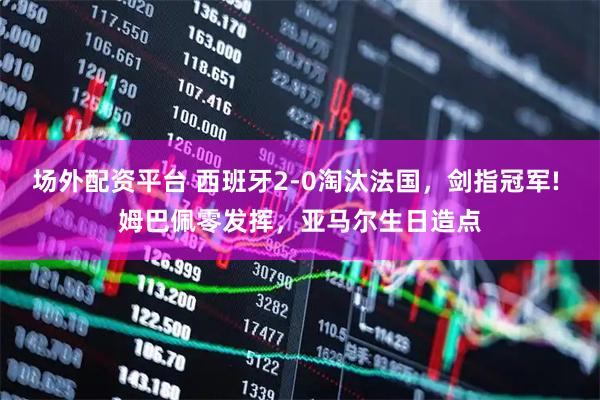场外配资平台 西班牙2-0淘汰法国，剑指冠军! 姆巴佩零发挥，亚马尔生日造点