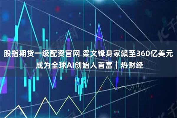 股指期货一级配资官网 梁文锋身家飙至360亿美元 成为全球AI创始人首富｜热财经