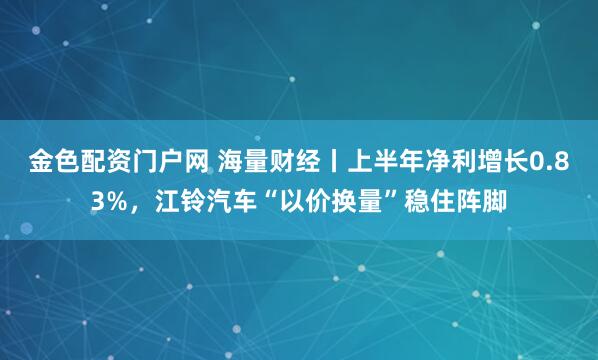 金色配资门户网 海量财经丨上半年净利增长0.83%，江铃汽车“以价换量”稳住阵脚