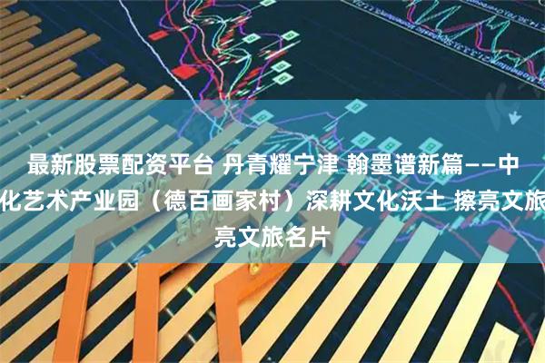 最新股票配资平台 丹青耀宁津 翰墨谱新篇——中华文化艺术产业园（德百画家村）深耕文化沃土 擦亮文旅名片