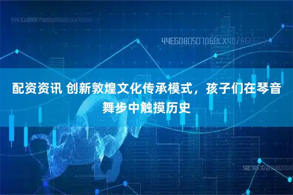 配资资讯 创新敦煌文化传承模式,孩子们在琴音舞步中触摸历史