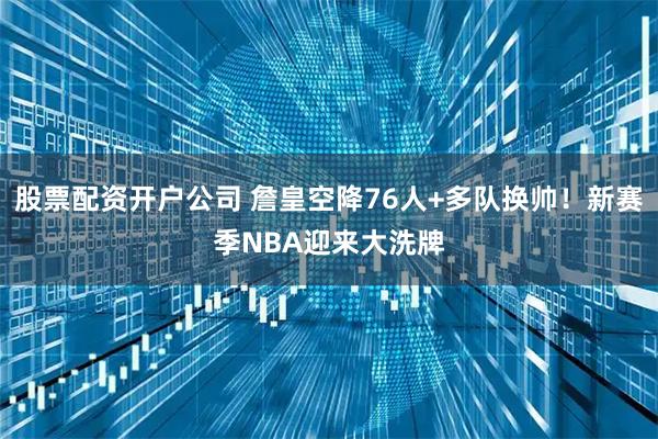 股票配资开户公司 詹皇空降76人+多队换帅！新赛季NBA迎来大洗牌