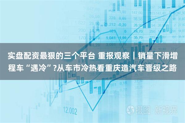 实盘配资最狠的三个平台 重报观察｜销量下滑增程车“遇冷”?从车市冷热看重庆造汽车晋级之路