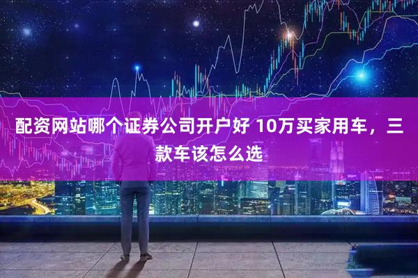 配资网站哪个证券公司开户好 10万买家用车，三款车该怎么选